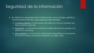 Seguridad de la Información
 Se definen la seguridad de la información como el logro, gestión y
mantenimiento de tres características elementales:
 Confidencialidad. La información sólo debe ser vista por aquellos que
tienen permiso para ello.
 Integridad. La información podrá ser modificada solo por aquellos con
derecho a cambiarla.
 Disponibilidad. La información deberá estar disponible en el momento
en que los usuarios autorizados requieren acceder a ella.
 