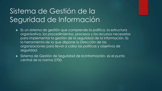 Sistema de Gestión de la
Seguridad de Información
 Es un sistema de gestión que comprende la política, la estructura
organizativa, los procedimientos, procesos y los recursos necesarios
para implementar la gestión de la seguridad de la información. Es
la herramienta de la que dispone la Dirección de las
organizaciones para llevar a cabo las políticas y objetivos de
seguridad.
 Sistema de Gestión de Seguridad de la Información, es el punto
central de la norma 2700.
 