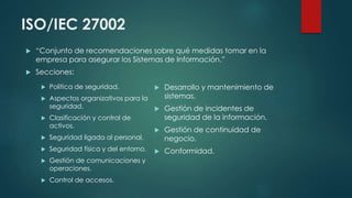 ISO/IEC 27002
 Política de seguridad.
 Aspectos organizativos para la
seguridad.
 Clasificación y control de
activos.
 Seguridad ligada al personal.
 Seguridad física y del entorno.
 Gestión de comunicaciones y
operaciones.
 Control de accesos.
 Desarrollo y mantenimiento de
sistemas.
 Gestión de incidentes de
seguridad de la información.
 Gestión de continuidad de
negocio.
 Conformidad.
 “Conjunto de recomendaciones sobre qué medidas tomar en la
empresa para asegurar los Sistemas de Información.”
 Secciones:
 
