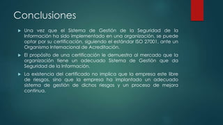 Conclusiones
 Una vez que el Sistema de Gestión de la Seguridad de la
Información ha sido implementado en una organización, se puede
optar por su certificación, siguiendo el estándar ISO 27001, ante un
Organismo Internacional de Acreditación.
 El propósito de una certificación le demuestra al mercado que la
organización tiene un adecuado Sistema de Gestión que da
Seguridad de la Información.
 La existencia del certificado no implica que la empresa este libre
de riesgos, sino que la empresa ha implantado un adecuado
sistema de gestión de dichos riesgos y un proceso de mejora
continua.
 
