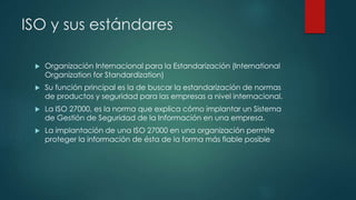 ISO y sus estándares
 Organización Internacional para la Estandarización (International
Organization for Standardization)
 Su función principal es la de buscar la estandarización de normas
de productos y seguridad para las empresas a nivel internacional.
 La ISO 27000, es la norma que explica cómo implantar un Sistema
de Gestión de Seguridad de la Información en una empresa.
 La implantación de una ISO 27000 en una organización permite
proteger la información de ésta de la forma más fiable posible
 