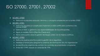 ISO 27000, 27001, 27002
 ISO/IEC 27000
 Define el vocabulario estándar, términos y conceptos empleados en la familia 27000.
 ISO/IEC 27001
 Define los requisitos a cumplir para implantar un SGSI certificable conforme a las
normas 27000.
 Define un SGSI, su gestiona y las responsabilidades de los participantes.
 Sigue un modelo PDCA (Plan-Do-Check-Act).
 Tiene como punto clave la gestión de riesgos unida con la mejora continua.
 ISO/IEC 27002
 Define las buenas prácticas para la gestión de la seguridad.
 Medidas a tomar para asegurar los sistemas de información de una organización
 Se identifica los objetivos de control y los controles recomendados a implantar.
 Antes ISO 17799, basado en estándar BS 7799.
 