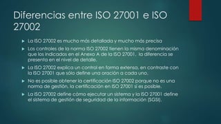 Diferencias entre ISO 27001 e ISO
27002
 La ISO 27002 es mucho más detallada y mucho más precisa
 Los controles de la norma ISO 27002 tienen la misma denominación
que los indicados en el Anexo A de la ISO 27001, la diferencia se
presenta en el nivel de detalle.
 La ISO 27002 explica un control en forma extensa, en contraste con
la ISO 27001 que sólo define una oración a cada uno.
 No es posible obtener la certificación ISO 27002 porque no es una
norma de gestión, la certificación en ISO 27001 sí es posible.
 La ISO 27002 define cómo ejecutar un sistema y la ISO 27001 define
el sistema de gestión de seguridad de la información (SGSI).
 