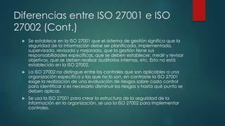 Diferencias entre ISO 27001 e ISO
27002 (Cont.)
 Se establece en la ISO 27001 que el sistema de gestión significa que la
seguridad de la información debe ser planificada, implementada,
supervisada, revisada y mejorada, que la gestión tiene sus
responsabilidades específicas, que se deben establecer, medir y revisar
objetivos, que se deben realizar auditorías internas, etc. Esto no está
establecido en la ISO 27002.
 La ISO 27002 no distingue entre los controles que son aplicables a una
organización específica y los que no lo son, en contraste la ISO 27001
exige la realización de una evaluación de riesgos sobre cada control
para identificar si es necesario disminuir los riesgos y hasta qué punto se
deben aplicar.
 Se usa la ISO 27001 para crear la estructura de la seguridad de la
información en la organización, se usa la ISO 27002 para implementar
controles.
 