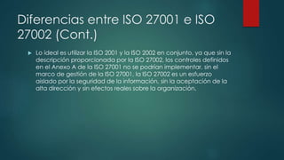 Diferencias entre ISO 27001 e ISO
27002 (Cont.)
 Lo ideal es utilizar la ISO 2001 y la ISO 2002 en conjunto, ya que sin la
descripción proporcionada por la ISO 27002, los controles definidos
en el Anexo A de la ISO 27001 no se podrían implementar, sin el
marco de gestión de la ISO 27001, la ISO 27002 es un esfuerzo
aislado por la seguridad de la información, sin la aceptación de la
alta dirección y sin efectos reales sobre la organización.
 