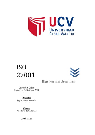 ISO                                                                                                         27001Carrera y Ciclo:Ingeniería de Sistemas VIIIDocente:Ing° Chávez MonzónCurso:Auditoria de Sistemas2009-11-24 Blas Fermín Jonathan 117729064135 ISO-27001 Definición: Es el estándar para la seguridad de la información ISO/IEC 27001; fue aprobado y publicado como estándar internacional en Octubre de 2005 por International Organization for Standardization y por la comisión International Electrotechnical Commission. Especifica los requisitos necesarios para establecer, implantar, mantener y mejorar un Sistema de Gestión de la Seguridad de la Información (SGSI) según el conocido “Ciclo de Deming”: PDCA - acrónimo de Plan, Do, Check, Act (Planificar, Hacer, Verificar, Actuar). Es consistente con las mejores prácticas descritas en ISO/IEC 17799 (actual ISO/IEC 27002) y tiene su origen en la norma BS 7799-2:2002, desarrollada por la entidad de normalización británica, la [British Standards Institution] (BSI). Descripción General: La información tiene una importancia fundamental para el funcionamiento y quizá incluso sea decisiva para la supervivencia de la organización. El hecho de disponer de la certificación según ISO/IEC 27001 le ayuda a gestionar y proteger sus valiosos activos de información. ISO/IEC 27001 es la única norma internacional auditable que define los requisitos para un sistema de gestión de la seguridad de la información (SGSI). La norma se ha concebido para garantizar la selección de controles de seguridad adecuados y proporcionales. Ello ayuda a proteger los activos de información y otorga confianza a cualquiera de las partes interesadas, sobre todo a los clientes. La norma adopta un enfoque por procesos para establecer, implantar, operar, supervisar, revisar, mantener y mejorar un SGSI. La ISO 27001 le permite: Diseñar una herramienta para la implementación del sistema de gestión de seguridad de la información teniendo en cuenta la política, la estructura organizativa, los procedimientos y los recursos. A la dirección gestionar las políticas y los objetivos de seguridad en términos de integridad, confidencialidad y disponibilidad. Determinar y analizar los riesgos, identificando amenazas, vulnerabilidades e impactos en la actividad empresarial. Prevenir o reducir eficazmente el nivel de riesgo mediante la implantación de los controles adecuados, preparando la organización ante posibles emergencias, garantizando la continuidad del negocio [ICONTEC06]. Familia 2700x El conjunto de estándares que aportan información de la familia ISO-2700x que se puede tener en cuenta son: ISO 27000 (2007) Vocabulario y Definiciones ISO 27001 (2005) Estándar Certificable ya en Vigor (revised BS 7799 Part 2:2005) – Publicado el 15 de octubre del 2005 ISO 27002 (2007) Código de Buenas Prácticas relevo de ISO 17799 Actualmente ISO/IEC 17799:2005, publicado el 15 de junio del 2005 ISO 27003 (2008) Guía para la Implantación (bajo desarrollo) ISO 27004 (2008) Métricas e Indicadores(bajo desarrollo) ISO 27005 (2008) Gestión de Riesgos (BS 7799-3:2006) ISO 27006 (2007) Continuidad de Negocio / Recuperación Desastres (BC/DR) En que consiste: La propuesta de esta norma, no está orientada a despliegues tecnológicos o de infraestructura, sino a aspectos netamente organizativos, es decir, la frase que podría definir su propósito es “Organizar la seguridad de la información”, por ello propone toda una secuencia de acciones tendientes al “establecimiento, implemanetación, operación, monitorización, revisión, mantenimiento y mejora del ISMS (Information Security Management System)”. El ISMS, es el punto fuerte de este estándar. Los detalles que conforman el cuerpo de esta norma, se podrían agrupar en tres grandes líneas: - ISMS. - Valoración de riegos (Risk Assesment) - Controles El desarrollo de estos puntos y la documentación que generan, será tratado continuación. Se tendrá en cuanta la misma enumeración y los puntos que se desarrollan en la norma  Introducción: General: Este estándar fue confeccionado para proveer un modelo para el establecimiento, implementación, operación, monitorización, revisión, mantenimiento y mejora del ISMS, la adopción del ISMS debe ser una decisión estratégica de la organización, pues el mismo está influenciado por las necesidades y objetivos de la misma, los requerimientos de seguridad, los procesos, el tamaño y la estructura de la empresa, la dinámica que implica su aplicación, ocasionará en muchos casos la escalada del mismo, necesitando la misma dinámica para las soluciones. Aproximación (o aprovechamiento) del modelo: Este estándar internacional adopta un proceso para establecer, implementar, operar, monitorizar, revisar, mantener y mejorar el ISMS en una organización. Una organización necesita identificar y administrar cualquier tipo de actividad para funcionar eficientemente. Cualquier actividad que emplea recursos y es administrada para transformar entradas en salidas, puede ser considerada como un “proceso”. A menudo, estas salidas son aprovechadas nuevamente como entradas, generando una realimentación de los mismos. Este estándar internacional adopta también el modelo “Plan-Do-Check-Act” (PDCA), el cual es aplicado a toda la estructura de procesos de ISMS, y significa lo siguiente: Plan (Establecer el ISMS): Implica, establecer a política ISMS, sus objetivos, procesos, procedimientos relevantes para la administración de riesgos y mejoras para la seguridad de la información, entregando resultados acordes a las políticas y objetivos de toda la organización. Do (Implementar y operar el ISMS): Representa la forma en que se debe operar e implementar la política, controles, procesos y procedimientos. Check (Monitorizar y revisar el ISMS): Analizar y medir donde sea aplicable, los procesos ejecutados con relación a la política del ISMS, evaluar objetivos, experiencias e informar los resultados a la administración para su revisión. Act (Mantener y mejorar el ISMS): Realizar las acciones preventivas y correctivas, basados en las auditorías internas y revisiones del ISMS o cualquier otra información relevante para permitir la continua mejora del ISMS. Figura: Representación del modelo  “Plan-Do-Check-Act”. Figura: Metodología de un SGSI según ISO 27001 Aplicación: Los requerimientos de este estándar internacional, son genéricos y aplicables a la totalidad de las organizaciones. La exclusión de los requerimientos especificados en las cláusulas 4, 5, 6, 7 y 8, no son aceptables cuando una organización solicite su conformidad con esta norma. Estas cláusulas son: 4. ISMS. 5. Responsabilidades de la Administración 6. Auditoría Interna del ISMS 7. Administración de las revisiones del ISMS 8. Mejoras del ISMS. (Estas cláusulas realmente conforman el cuerpo principal de esta norma) Cualquier exclusión a los controles detallados por la norma y denominados como “necesarios” para satisfacer los criterios de aceptación de riegos, debe ser justificada y se debe poner de manifiesto, o evidenciar claramente los criterios por los cuales este riesgo es asumido y aceptado. Normativas de referencia: Para la aplicación de este documento, es indispensable tener en cuenta la última versión de: “ISO/IEC 17799:2005, Information technology — Security techniques — Code of practice for information security management” Términos y definiciones: La siguiente terminología aplica a esta norma: Recurso (Asset): Cualquier cosa que tenga valor para la organización. Disponibilidad (availability): Propiedad de ser accesible y usable bajo demanda por una entidad autorizada. Confidencialidad (confidentiality): Propiedad que la información no esté disponible o pueda ser descubierta por usuarios no autorizados, entidades o procesos. Seguridad de la información: Preservación de la confidencialidad, integridad y disponibilidad de la información, en adición también de otras propiedades como autenticación, autorización, registro de actividad, no repudio y confiabilidad pueden ser también consideradas. Eventos de seguridad de la información: Ocurrencia de un evento identificado sobre un sistema, servicio o red, cuyo estado indica una posible brecha en la política de seguridad de la información o fallo en el almacenamiento de la misma, también cualquier situación previa desconocida que pueda ser relevante desde el punto de vista de la seguridad. Incidente de seguridad: uno o varios eventos de seguridad de la información, no deseada o inesperada que tienen una cierta probabilidad de comprometer las operaciones de la empresa y amenazan a la seguridad de la información. Sistema de administración de la seguridad de la información (ISMS: Information Security Management System): Parte de los sistemas de la empresa, basado en el análisis de riesgo de negocio, cuya finalidad es establecer, implementar, operar, monitorizar, revisar, mantener y mejorar la seguridad de la información. NOTA: el ISMS incluye las políticas, planes, actividades, responsabilidades, prácticas, procedimientos, procesos y recursos. Integridad: Propiedad de salvaguardar la precisión y completitud de los recursos. Riesgo residual: El riesgo remanente luego de una amenaza a la seguridad. Aceptación de riesgo: Decisión de aceptar un riesgo. Análisis de riego: Uso sistemático de la información para identificar fuentes y estimar riesgos. Valoración de riesgo: Totalidad de los procesos de análisis y evaluación de riesgo. Evaluación de riesgo: Proceso de comparar los riesgos estimados contra los criterios de riesgo establecidos o dados, para determinar el grado de significativo del riesgo. Administración del riesgo: Actividades coordinadas para dirigir y controlar las medidas necesarias para la observación del riesgo dentro de la organización. Tratamiento del riesgo: Proceso de selección e implementación de mediciones para modificar el riesgo. Declaración de aplicabilidad: Documento que describe los objetivos del control, y los controles que son relevantes y aplicables a la organización del ISMS. ISMS (Information Security Managemet System). Requerimientos generales: La organización, establecerá, implementará, operará, monitorizará, revisará, mantendrá y mejorará un documentado ISMS en el contexto de su propia organización para las actividades globales de su negocio y de cara a los riesgos.  Control de documentos: Todos los documentos requeridos por el ISMS serán protegidos y controlados. Un procedimiento documentado deberá establecer las acciones de administración necesarias para: Aprobar documentos y prioridades o clasificación de empleo. Revisiones, actualizaciones y reaprobaciones de documentos. Asegurar que los cambios y las revisiones de documentos sean identificados. Asegurar que las últimas versiones de los documentos aplicables estén disponibles y listas para ser usadas. Asegurar que los documentos permanezcan legibles y fácilmente identificables. Asegurar que los documentos estén disponibles para quien los necesite y sean transferidos, guardados y finalmente dispuestos acorde a los procedimientos aplicables a su clasificación. Asegurar que los documentos de origen externo sean identificados. Asegurar el control de la distribución de documentos. Prevenir el empleo no deseado de documentos obsoletos y aplicar una clara identificación para poder acceder a ellos y que queden almacenados para cualquier propósito Responsabilidades de administración: La administración proveerá evidencias de sus compromisos para el establecimiento, implementación, operación, monitorización, mantenimiento y mejora del ISMS a través de: Establecimiento de la política del ISMS Asegurar el establecimiento de los objetivos y planes del ISMS. Establecer roles y responsabilidades para la seguridad de la información. Comunicar y concienciar a la organización sobre la importancia y apoyo necesario a los objetivos propuestos por la política de seguridad, sus responsabilidades legales y la necesidad de una continua mejora en este aspecto. Proveer suficientes recursos para establecer, operar, implementar, monitorizar, revisar, mantener y mejorar el ISMS. Decidir los criterios de aceptación de riesgos y los niveles del mismo. Asegurar que las auditorías internas del ISMS, sean conducidas y a su vez conduzcan a la administración para la revisión del ISMS. Formación, preparación y competencia: La organización asegurará que todo el personal a quien sean asignadas responsabilidades definidas en el ISMS sea competente y esté en capacidad de ejecutar las tareas requeridas, para ello deberá proveer las herramientas y capacitación necesaria (Documento: Planificación, guías y programas de formación y preparación). Auditoría interna del ISMS: La organización realizará auditorías internas al ISMS a intervalos planeados para determinar si los controles, sus objetivos, los procesos y procedimientos continúan de conformidad a esta norma y para analizar y planificar acciones de mejora. Ninguna persona podrá auditar su propio trabajo, ni cualquier otro que guarde relación con él. La responsabilidad y requerimientos para el planeamiento y la conducción de las actividades de auditoría, los informes resultantes y el mantenimiento de los registros serán definidos en un procedimiento  Administración de las revisiones del ISMS: Las revisiones mencionadas en el punto anterior deberán llevarse a cabo al menos una vez al año para asegurar su vigencia, adecuación y efectividad. Estas revisiones incluirán valoración de oportunidades para mejorar o cambiar el ISMS incluyendo la política de seguridad de la información y sus objetivos. Los resultados de estas revisiones, como se mencionó en el punto anterior serán claramente documentados y los mismos darán origen a esta actividad. Esta actividad está constituida por la revisión de entradas y la de salidas y dará como resultado el documento correspondiente. Mejoras al ISMS La organización deberá mejorar continuamente la eficiencia del ISMS a través del empleo de la política de seguridad de la información, sus objetivos, el resultado de las auditorías, el análisis y monitorización de eventos, las acciones preventivas y correctivas y las revisiones de administración. Acciones correctivas: La organización llevará a cabo acciones para eliminar las causas que no estén en conformidad con los requerimientos del ISMS con el objetivo de evitar la recurrencia de los mismos. Cada una de estas acciones correctivas deberá ser documentada  El anexo A de esta norma propone una detallada tabla de los controles, los cuales quedan agrupados y numerados de la siguiente forma: A.5 Política de seguridad A.6 Organización de la información de seguridad A.7 Administración de recursos A.8 Seguridad de los recursos humanos A.9 Seguridad física y del entorno A.10 Administración de las comunicaciones y operaciones A.11 Control de accesos A.12 Adquisición de sistemas de información, desarrollo y mantenimiento A.13 Administración de los incidentes de seguridad A.14 Administración de la continuidad de negocio A.15 Cumplimiento (legales, de estándares, técnicas y auditorías) El anexo B, que es informativo, a su vez proporciona una breve guía de los principios de OECD (guía de administración de riesgos de sistemas de información y redes - París, Julio del 2002, “www.oecd.org”) y su correspondencia con el modelo PDCA. Por último el Anexo C, también informativo, resume la correspondencia entre esta norma y los estándares ISO 9001:2000 y el ISO 14001:2004 