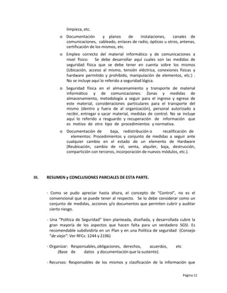 limpieza, etc.
              o Documentación        y planos     de  instalaciones,     canales de
                comunicaciones, cableado, enlaces de radio, ópticos u otros, antenas,
                certificación de los mismos, etc.
              o Empleo correcto del material informático y de comunicaciones a
                nivel físico: Se debe desarrollar aquí cuales son las medidas de
                seguridad física que se debe tener en cuenta sobre los mismos
                (Ubicación, acceso al mismo, tensión eléctrica, conexiones físicas y
                hardware permitido y prohibido, manipulación de elementos, etc.) .
                No se incluye aquí lo referido a seguridad lógica.
              o Seguridad física en el almacenamiento y transporte de material
                informático y de comunicaciones: Zonas y medidas de
                almacenamiento, metodología a seguir para el ingreso y egreso de
                este material, consideraciones particulares para el transporte del
                mismo (dentro y fuera de al organización), personal autorizado a
                recibir, entregar o sacar material, medidas de control. No se incluye
                aquí lo referido a resguardo y recuperación de información que
                es motivo de otro tipo de procedimientos y normativa.
              o Documentación de       baja, redistribución o      recalificación de
                  elementos: Procedimientos y conjunto de medidas a seguir ante
                cualquier cambio en el estado de un elemento de Hardware
                (Reubicación, cambio de rol, venta, alquiler, baja, destrucción,
                compartición con terceros, incorporación de nuevos módulos, etc.).




III.   RESUMEN y CONCLUSIONES PARCIALES DE ESTA PARTE.


       - Como se pudo apreciar hasta ahora, el concepto de “Control”, no es el
         convencional que se puede tener al respecto. Se lo debe considerar como un
         conjunto de medidas, acciones y/o documentos que permiten cubrir y auditar
         cierto riesgo.

       - Una “Política de Seguridad” bien planteada, diseñada, y desarrollada cubre la
         gran mayoría de los aspectos que hacen falta para un verdadero SGSI. Es
         recomendable subdividirla en un Plan y en una Política de seguridad (Consejo
         “de viejo”: Ver RFCs: 1244 y 2196)

       - Organizar: Responsables, obligaciones, derechos,  acuerdos,       etc
             (Base de     datos y documentación que la sustente).

       - Recursos: Responsables de los mismos y clasificación de la información que

                                                                                 Página 11
 