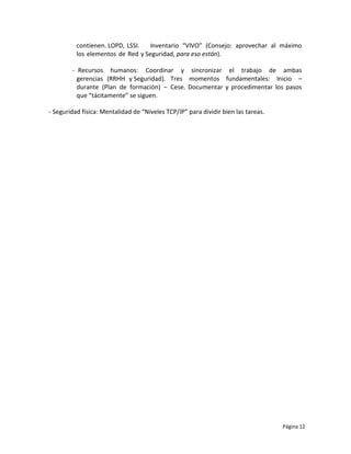 contienen. LOPD, LSSI.   Inventario “VIVO” (Consejo: aprovechar al máximo
          los elementos de Red y Seguridad, para eso están).

        - Recursos humanos: Coordinar y sincronizar el trabajo de ambas
          gerencias (RRHH y Seguridad). Tres momentos fundamentales: Inicio –
          durante (Plan de formación) – Cese. Documentar y procedimentar los pasos
          que “tácitamente” se siguen.

- Seguridad física: Mentalidad de “Niveles TCP/IP” para dividir bien las tareas.




                                                                                   Página 12
 