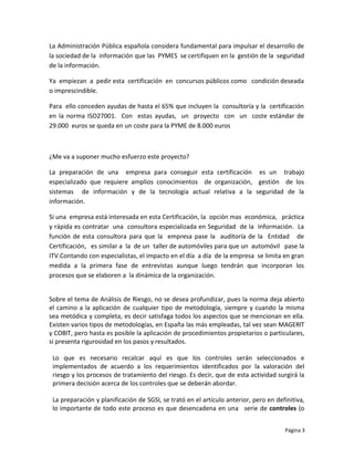 La Administración Pública española considera fundamental para impulsar el desarrollo de
la sociedad de la información que las PYMES se certifiquen en la gestión de la seguridad
de la información.

Ya empiezan a pedir esta certificación en concursos públicos como condición deseada
o imprescindible.

Para ello conceden ayudas de hasta el 65% que incluyen la consultoría y la certificación
en la norma ISO27001. Con estas ayudas, un proyecto con un coste estándar de
29.000 euros se queda en un coste para la PYME de 8.000 euros



¿Me va a suponer mucho esfuerzo este proyecto?

La preparación de una empresa para conseguir esta certificación es un trabajo
especializado que requiere amplios conocimientos de organización, gestión de los
sistemas de información y de la tecnología actual relativa a la seguridad de la
información.

Si una empresa está interesada en esta Certificación, la opción mas económica, práctica
y rápida es contratar una consultora especializada en Seguridad de la Información. La
función de esta consultora para que la empresa pase la auditoría de la Entidad de
Certificación, es similar a la de un taller de automóviles para que un automóvil pase la
ITV.Contando con especialistas, el impacto en el día a día de la empresa se limita en gran
medida a la primera fase de entrevistas aunque luego tendrán que incorporan los
procesos que se elaboren a la dinámica de la organización.


Sobre el tema de Análisis de Riesgo, no se desea profundizar, pues la norma deja abierto
el camino a la aplicación de cualquier tipo de metodología, siempre y cuando la misma
sea metódica y completa, es decir satisfaga todos los aspectos que se mencionan en ella.
Existen varios tipos de metodologías, en España las más empleadas, tal vez sean MAGERIT
y COBIT, pero hasta es posible la aplicación de procedimientos propietarios o particulares,
si presenta rigurosidad en los pasos y resultados.

 Lo que es necesario recalcar aquí es que los controles serán seleccionados e
 implementados de acuerdo a los requerimientos identificados por la valoración del
 riesgo y los procesos de tratamiento del riesgo. Es decir, que de esta actividad surgirá la
 primera decisión acerca de los controles que se deberán abordar.

 La preparación y planificación de SGSI, se trató en el artículo anterior, pero en definitiva,
 lo importante de todo este proceso es que desencadena en una serie de controles (o


                                                                                      Página 3
 