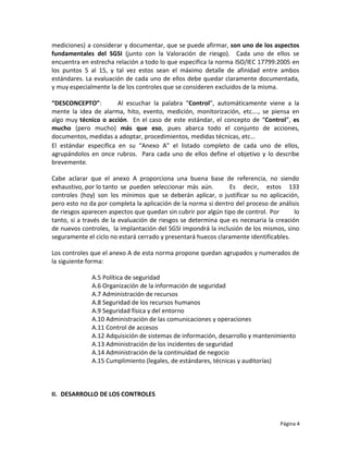mediciones) a considerar y documentar, que se puede afirmar, son uno de los aspectos
fundamentales del SGSI (junto con la Valoración de riesgo). Cada uno de ellos se
encuentra en estrecha relación a todo lo que especifica la norma ISO/IEC 17799:2005 en
los puntos 5 al 15, y tal vez estos sean el máximo detalle de afinidad entre ambos
estándares. La evaluación de cada uno de ellos debe quedar claramente documentada,
y muy especialmente la de los controles que se consideren excluidos de la misma.

“DESCONCEPTO”:         Al escuchar la palabra “Control”, automáticamente viene a la
mente la idea de alarma, hito, evento, medición, monitorización, etc…., se piensa en
algo muy técnico o acción. En el caso de este estándar, el concepto de “Control”, es
mucho (pero mucho) más que eso, pues abarca todo el conjunto de acciones,
documentos, medidas a adoptar, procedimientos, medidas técnicas, etc…
El estándar especifica en su “Anexo A” el listado completo de cada uno de ellos,
agrupándolos en once rubros. Para cada uno de ellos define el objetivo y lo describe
brevemente.

Cabe aclarar que el anexo A proporciona una buena base de referencia, no siendo
exhaustivo, por lo tanto se pueden seleccionar más aún.        Es decir, estos 133
controles (hoy) son los mínimos que se deberán aplicar, o justificar su no aplicación,
pero esto no da por completa la aplicación de la norma si dentro del proceso de análisis
de riesgos aparecen aspectos que quedan sin cubrir por algún tipo de control. Por      lo
tanto, si a través de la evaluación de riesgos se determina que es necesaria la creación
de nuevos controles, la implantación del SGSI impondrá la inclusión de los mismos, sino
seguramente el ciclo no estará cerrado y presentará huecos claramente identificables.

Los controles que el anexo A de esta norma propone quedan agrupados y numerados de
la siguiente forma:

              A.5 Política de seguridad
              A.6 Organización de la información de seguridad
              A.7 Administración de recursos
              A.8 Seguridad de los recursos humanos
              A.9 Seguridad física y del entorno
              A.10 Administración de las comunicaciones y operaciones
              A.11 Control de accesos
              A.12 Adquisición de sistemas de información, desarrollo y mantenimiento
              A.13 Administración de los incidentes de seguridad
              A.14 Administración de la continuidad de negocio
              A.15 Cumplimiento (legales, de estándares, técnicas y auditorías)



II. DESARROLLO DE LOS CONTROLES



                                                                                  Página 4
 
