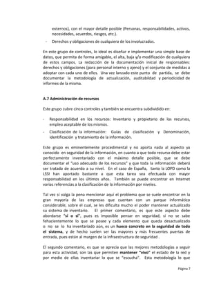 externos), con el mayor detalle posible (Personas, responsabilidades, activos,
         necesidades, acuerdos, riesgos, etc.).
    -    Derechos y obligaciones de cualquiera de los involucrados.

En este grupo de controles, lo ideal es diseñar e implementar una simple base de
datos, que permita de forma amigable, el alta, baja y/o modificación de cualquiera
de estos campos. La redacción de la documentación inicial de responsables:
derechos y obligaciones (para personal interno y ajeno) y el conjunto de medidas a
adoptar con cada uno de ellos. Una vez lanzado este punto de partida, se debe
documentar la metodología de actualización, auditabildad y periodicidad de
informes de la misma.


A.7 Administración de recursos

Este grupo cubre cinco controles y también se encuentra subdividido en:

-       Responsabilidad en los recursos: Inventario y propietario de los recursos,
        empleo aceptable de los mismos.
-       Clasificación de la información: Guías de clasificación y Denominación,
        identificación y tratamiento de la información.

Este grupo es eminentemente procedimental y no aporta nada al aspecto ya
conocido en seguridad de la información, en cuanto a que todo recurso debe estar
perfectamente inventariado con el máximo detalle posible, que se debe
documentar el “uso adecuado de los recursos” y que toda la información deberá
ser tratada de acuerdo a su nivel. En el caso de España, tanto la LOPD como la
LSSI han aportado bastante a que esta tarea sea efectuada con mayor
responsabilidad en los últimos años. También se puede encontrar en Internet
varias referencias a la clasificación de la información por niveles.

Tal vez sí valga la pena mencionar aquí el problema que se suele encontrar en la
gran mayoría de las empresas que cuentan con un parque informático
considerable, sobre el cual, se les dificulta mucho el poder mantener actualizado
su sistema de inventario. El primer comentario, es que este aspecto debe
abordarse “sí o sí”, pues es imposible pensar en seguridad, si no se sabe
fehacientemente lo que se posee y cada elemento que queda desactualizado
o no se lo ha inventariado aún, es un hueco concreto en la seguridad de todo
el sistema, y de hecho suelen ser las mayores y más frecuentes puertas de
entrada, pues están al margen de la infraestructura de seguridad .

El segundo comentario, es que se aprecia que las mejores metodologías a seguir
para esta actividad, son las que permiten mantener “vivo” el estado de la red y
por medio de ellas inventariar lo que se “escucha”. Esta metodología lo que

                                                                                Página 7
 