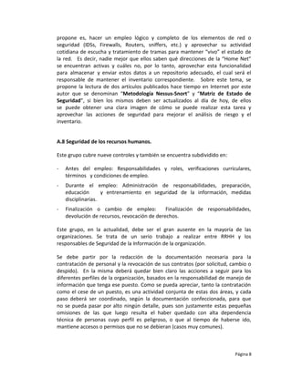 propone es, hacer un empleo lógico y completo de los elementos de red o
seguridad (IDSs, Firewalls, Routers, sniffers, etc.) y aprovechar su actividad
cotidiana de escucha y tratamiento de tramas para mantener “vivo” el estado de
la red. Es decir, nadie mejor que ellos saben qué direcciones de la “Home Net”
se encuentran activas y cuáles no, por lo tanto, aprovechar esta funcionalidad
para almacenar y enviar estos datos a un repositorio adecuado, el cual será el
responsable de mantener el inventario correspondiente. Sobre este tema, se
propone la lectura de dos artículos publicados hace tiempo en Internet por este
autor que se denominan “Metodología Nessus-Snort” y “Matriz de Estado de
Seguridad”, si bien los mismos deben ser actualizados al día de hoy, de ellos
se puede obtener una clara imagen de cómo se puede realizar esta tarea y
aprovechar las acciones de seguridad para mejorar el análisis de riesgo y el
inventario.


A.8 Seguridad de los recursos humanos.

Este grupo cubre nueve controles y también se encuentra subdividido en:

-   Antes del empleo: Responsabilidades y roles, verificaciones curriculares,
    términos y condiciones de empleo.
-   Durante el empleo: Administración de responsabilidades, preparación,
    educación       y entrenamiento en seguridad de la información, medidas
    disciplinarias.
-   Finalización o cambio de empleo:          Finalización de responsabilidades,
    devolución de recursos, revocación de derechos.

Este grupo, en la actualidad, debe ser el gran ausente en la mayoría de las
organizaciones. Se trata de un serio trabajo a realizar entre RRHH y los
responsables de Seguridad de la Información de la organización.

Se debe partir por la redacción de la documentación necesaria para la
contratación de personal y la revocación de sus contratos (por solicitud, cambio o
despido). En la misma deberá quedar bien claro las acciones a seguir para los
diferentes perfiles de la organización, basados en la responsabilidad de manejo de
información que tenga ese puesto. Como se pueda apreciar, tanto la contratación
como el cese de un puesto, es una actividad conjunta de estas dos áreas, y cada
paso deberá ser coordinado, según la documentación confeccionada, para que
no se pueda pasar por alto ningún detalle, pues son justamente estas pequeñas
omisiones de las que luego resulta el haber quedado con alta dependencia
técnica de personas cuyo perfil es peligroso, o que al tiempo de haberse ido,
mantiene accesos o permisos que no se debieran (casos muy comunes).



                                                                           Página 8
 