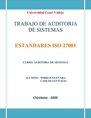 Universidad Cesar VallejoTRABAJO DE AUDITORIA DE SISTEMASESTANDARES ISO 27001CURSO: AUDITORIA DE SISTEMASALUMNO:   PORRAS GUEVARACARLOS SANTIAGOChimbote - 2009 ¿ISO 27001? ISO 27001 (formally known as ISO/IEC 27001:2005 ) is a specification for an information security management system (ISMS). ISO 27001 (formalmente conocida como ISO / IEC 27001:2005) es una especificación para un sistema de información de gestión de seguridad (SGSI). An ISMS is a framework of policies and procedures that includes all legal, physical and technical controls involved in an organisation's information risk management processes. Un SGSI es un marco de políticas y procedimientos que incluye todos los aspectos jurídicos, físicos y técnicos que participan en los controles de riesgo de la organización los procesos de información de gestión.  According to its documentation, ISO 27001 was developed to 
provide a model for establishing, implementing, operating, monitoring, reviewing, maintaining and improving an information security management system.
 Según su documentación, la ISO 27001 fue desarrollada para 
proporcionar un modelo para establecer, implementar, operar, monitorear, revisar, mantener y mejorar un sistema de información de gestión de seguridad
.  ISO 27001 uses a topdown, risk-based approach and is technology-neutral. ISO 27001 utiliza un Top Down, enfoque basado en riesgos y es tecnológicamente neutral. The specification defines a six-part planning process: La especificación define un proceso de seis planificaciones de una parte:  Define a security policy. Definir una política de seguridad.  Define the scope of the ISMS. Definir el alcance del SGSI.  Conduct a risk assessment. Llevar a cabo una evaluación de riesgos.  Manage identified risks. Gestionar los riesgos identificados.  Select control objectives and controls to be implemented. Seleccione los objetivos de control y controles que deben aplicarse.  Prepare a statement of applicability. Preparar una declaración de aplicabilidad.  The specification includes details for documentation, management responsibility, internal audits, continual improvement, and corrective and preventive action. The standard requires cooperation among all sections of an organisation. La especificación incluye los detalles de la documentación, la responsabilidad de gestión, las auditorías internas, la mejora continua, acción correctora y acción preventiva. La norma exige la cooperación entre todos los sectores de una organización.  The 27001 standard does not mandate specific information security controls, but it provides a checklist of controls that should be considered in the accompanying code of practice, ISO/IEC 27002:2005. La norma 27001, no exige que los controles de seguridad específicos de información, sino que proporciona una lista de verificación de los controles que deben ser considerados en el código de acompañamiento de la práctica, la norma ISO / IEC 27002:2005. This second standard describes a comprehensive set of information security control objectives and a set of generally accepted good practice security controls. Esta segunda norma describe un conjunto completo de objetivos de control de seguridad de la información y un conjunto de controles de seguridad generalmente aceptado de buenas prácticas.  ISO 27002 contains 12 main sections: La ISO 27002 contiene 12 secciones principales:  1. 1. Risk assessment La evaluación de riesgos 2. 2. Security policy La política de seguridad 3. 3. Organization of information security Organización de la seguridad de la información 4. 4. Asset management Gestión de activos 5. 5. Human resources security De los recursos humanos de seguridad 6. 6. Physical and environmental security La seguridad física y ambiental 7. 7. Communications and operations management De comunicaciones y operaciones de gestión 8. 8. Access control El control de acceso 9. 9. Information systems acquisition, development and maintenance Los sistemas de información de adquisición, desarrollo y mantenimiento de 10. 10. Information security incident management Incidente de seguridad de la información de gestión de 11. 11. Business continuity management La gestión de la continuidad del negocio 12. 12. Compliance Conformidad  Organisations are required to apply these controls appropriately in line with their specific risks. Las organizaciones están obligadas a aplicar estos controles de forma adecuada en consonancia con sus riesgos específicos. Third-party accredited certification is recommended for ISO 27001 conformance. De terceros acreditados de certificación se recomienda para la ISO 27001 de conformidad.  Objetivos Según JTC1/SC27, la ISO / IEC comité responsable de ISO27k y normas conexas, ISO / IEC 27001 
está destinado a ser adecuadas para diferentes tipos de uso, incluyendo:  Use within organisations to formulate security requirements and objectives; Usar dentro de las organizaciones para formular requisitos de seguridad y objetivos;  Use within organisations as a way to ensure that security risks are cost-effectively managed; Usar dentro de las organizaciones como una forma de garantizar que los riesgos de seguridad son administrados de forma rentable;  Use within organisations to ensure compliance with laws and regulations; Usar dentro de las organizaciones para garantizar el cumplimiento de las leyes y reglamentos;  Use within an organisation as a process framework for the implementation and management of controls to ensure that the specific security objectives of an organisation are met; Uso dentro de una organización como marco para el proceso de aplicación y gestión de los controles para garantizar que se cumplan los objetivos de seguridad específicos de una organización;  The definition of new information security management processes; La definición de nuevos procesos de gestión de seguridad de la información;  Identification and clarification of existing information security management processes; La identificación y clarificación de los actuales procesos de gestión de seguridad de la información;  Use by the management of organisations to determine the status of information security management activities; Uso de la gestión de las organizaciones para determinar el estado de las actividades de gestión de la información de seguridad;  Use by the internal and external auditors of organisations to demonstrate the information security policies, directives and standards adopted by an organisation and determine the degree of compliance with those policies, directives and standards; El uso por los auditores internos y externos de las organizaciones políticas para demostrar la seguridad de la información, las directivas y normas adoptadas por una organización y determinar el grado de cumplimiento de las políticas, directrices y normas;  Use by organisations to provide relevant information about information security policies, directives, standards and procedures to trading partners and other organisations that they interact with for operational or commercial reasons; El uso por las organizaciones a proporcionar la información pertinente sobre las políticas de seguridad de la información, directivas, normas y procedimientos a los socios comerciales y otras organizaciones que interactúan con los operativos o las razones comerciales;  Implementation of a business enabling information security; and Aplicación de un negocio que permitan la seguridad de información, y  Use by organisations to provide relevant information about information security to customers.” El uso por las organizaciones a proporcionar la información pertinente sobre seguridad de la información a los clientes. 
  The information security controls from ISO/IEC 27002 are noted in an appendix (annex) to ISO/IEC 27001, rather like a menu.  Organizations adopting ISO/IEC 27001 are free to choose whichever specific information security controls are applicable to their particular information security situations, drawing on those listed in the menu and potentially supplementing them with other a la carte options (sometimes known as extended control sets).  As with ISO/IEC 27002 , the key to selecting applicable controls is to undertake a comprehensive assessment of the organization's information security risks, which is one vital part of the ISMS. ISO/IEC 27001 El estándar para la seguridad de la información ISO/IEC 27001 fue aprobado y publicado como estándar internacional en Octubre de 2005 por International Organization for Standardization y por la comisión International Electrotechnical Commission. Especifica los requisitos necesarios para establecer, implantar, mantener y mejorar un Sistema de Gestión de la Seguridad de la Información (SGSI) según el conocido “Ciclo de Deming”: PDCA - acrónimo de Plan, Do, Check, Act (Planificar, Hacer, Verificar, Actuar). Es consistente con las mejores prácticas descritas en ISO/IEC 17799 (actual ISO/IEC 27002) y tiene su origen en la norma BS 7799-2:2002, desarrollada por la entidad de normalización británica, la [British Standards Institution] (BSI). Evolución España En el año 2004 se publicó la UNE 71502 titulada Especificaciones para los Sistemas de Gestión de la Seguridad de la Información (SGSI) y que fue elaborada por el comité técnico AEN/CTN 71. Es una adaptación nacional de la norma británica British Standard BS 7799-2:2002. Con la publicación de UNE-ISO/IEC 27001 (traducción al español del original inglés) dejó de estar vigente la UNE 71502 y las empresas nacionales certificadas en esta última están pasando progresivamente sus certificaciones a UNE-ISO/IEC 27001. Implantación La implantación de ISO/IEC 27001 en una organización es un proyecto que suele tener una duración entre 6 y 12 meses, dependiendo del grado de madurez en seguridad de la información y el alcance, entendiendo por alcance el ámbito de la organización que va a estar sometido al Sistema de Gestión de la Seguridad de la Información ( en adelante SGSI) elegido. En general, es recomendable la ayuda de consultores externos. Aquellas organizaciones que hayan adecuado previamente de forma rigurosa sus sistemas de información y sus procesos de trabajo a las exigencias de las normativas legales de protección de datos (p.ej., en España la conocida LOPD y sus normas de desarrollo, siendo el más importante el Real Decreto 1720/2007, de 21 de Diciembre de desarrollo de la Ley Orgánica de Protección de Datos) o que hayan realizado un acercamiento progresivo a la seguridad de la información mediante la aplicación de las buenas prácticas de ISO/IEC 27002, partirán de una posición más ventajosa a la hora de implantar ISO/IEC 27001. El equipo de proyecto de implantación debe estar formado por representantes de todas las áreas de la organización que se vean afectadas por el SGSI, liderado por la dirección y asesorado por consultores externos especializados en seguridad informática, derecho de las nuevas tecnologías, protección de datos (que hayan realizado un máster o curso de especialización en la materia) y sistemas de gestión de seguridad de la información (que hayan realizado un curso de implantador de SGSI). Certificación La certificación de un SGSI es un proceso mediante el cual una entidad de certificación externa, independiente y acreditada audita el sistema, determinando su conformidad con ISO/IEC 27001, su grado de implantación real y su eficacia y, en caso positivo, emite el correspondiente certificado. Antes de la publicación del estándar ISO 27001, las organizaciones interesadas eran certificadas según el estándar británico BS 7799-2. Desde finales de 2005, las organizaciones ya pueden obtener la certificación ISO/IEC 27001 en su primera certificación con éxito o mediante su recertificación trienal, puesto que la certificación BS 7799-2 ha quedado reemplazada. El Anexo C de la norma muestra las correspondencias del Sistema de Gestión de la Seguridad de la Información (SGSI) con el Sistema de Gestión de la Calidad según ISO 9001:2000 y con el Sistema de Gestión Medio Ambiental según ISO 14001:2004 (ver ISO 14000), hasta el punto de poder llegar a certificar una organización en varias normas y en base a un sistema de gestión común. La Serie 27000 La seguridad de la información tiene asignada la serie 27000 dentro de los estándares ISO/IEC: ISO 27000: Actualmente en fase de desarrollo. Contendrá términos y definiciones que se emplean en toda la serie 27000.  UNE-ISO/IEC 27001:2007 “Sistemas de Gestión de la Seguridad de la Información (SGSI). Requisitos”. Fecha de la de la versión española 29 Noviembre de 2007. Es la norma principal de requisitos de un Sistema de Gestión de Seguridad de la Información. Los SGSIs deberán ser certificados por auditores externos a las organizaciones. En su Anexo A, contempla una lista con los objetivos de control y controles que desarrolla la ISO 27002 (anteriormente denominada ISO17799).  ISO 27002: (anteriormente denominada ISO17799).Guía de buenas prácticas que describe los objetivos de control y controles recomendables en cuanto a seguridad de la información con 11 dominios, 39 objetivos de control y 133 controles.  ISO 27003: En fase de desarrollo; probable publicación en 2009. Contendrá una guía de implementación de SGSI e información acerca del uso del modelo PDCA y de los requisitos de sus diferentes fases. Tiene su origen en el anexo B de la norma BS 7799-2 y en la serie de documentos publicados por BSI a lo largo de los años con recomendaciones y guías de implantación.  ISO 27004: En fase de desarrollo; probable publicación en 2009. Especificará las métricas y las técnicas de medida aplicables para determinar la eficiencia y eficacia de la implantación de un SGSI y de los controles relacionados.  ISO 27005: Publicada en Junio de 2008. Consiste en una guía para la gestión del riesgo de la seguridad de la información y sirve, por tanto, de apoyo a la ISO 27001 y a la implantación de un SGSI. Incluye partes de la ISO 13335.  ISO 27006: Publicada en Febrero de 2007. Especifica los requisitos para acreditación de entidades de auditoría y certificación de sistemas de gestión de seguridad de la información.  