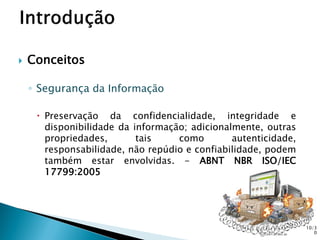  Conceitos
◦ Segurança da Informação
 Preservação da confidencialidade, integridade e
disponibilidade da informação; adicionalmente, outras
propriedades, tais como autenticidade,
responsabilidade, não repúdio e confiabilidade, podem
também estar envolvidas. - ABNT NBR ISO/IEC
17799:2005
10/3
0
 