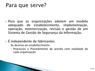  Para que as organizações adotem um modelo
adequado de estabelecimento, implementação,
operação, monitorização, revisão e gestão de um
Sistema de Gestão de Segurança da Informação.
 É independente de fabricantes
◦ Se destina ao estabelecimento
 Processos e Procedimento de acordo com realidade de
cada organização
15/30
 