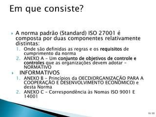  A norma padrão (Standard) ISO 27001 é
composta por duas componentes relativamente
distintas:
1. Onde são definidas as regras e os requisitos de
cumprimento da norma
2. ANEXO A - Um conjunto de objetivos de controle e
controles que as organizações devem adotar –
NORMATIVO
 INFORMATIVOS
1. ANEXO B - Princípios da OECD(ORGANIZAÇÃO PARA A
COOPERAÇÃO E DESENVOLVIMENTO ECONÓMICO) e
desta Norma
2. ANEXO C – Correspondência às Nomas ISO 9001 E
14001
16/30
 