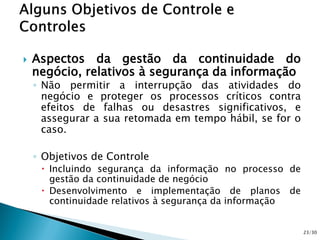  Aspectos da gestão da continuidade do
negócio, relativos à segurança da informação
◦ Não permitir a interrupção das atividades do
negócio e proteger os processos críticos contra
efeitos de falhas ou desastres significativos, e
assegurar a sua retomada em tempo hábil, se for o
caso.
◦ Objetivos de Controle
 Incluindo segurança da informação no processo de
gestão da continuidade de negócio
 Desenvolvimento e implementação de planos de
continuidade relativos à segurança da informação
23/30
 