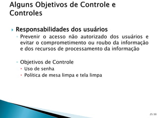  Responsabilidades dos usuários
◦ Prevenir o acesso não autorizado dos usuários e
evitar o comprometimento ou roubo da informação
e dos recursos de processamento da informação
◦ Objetivos de Controle
 Uso de senha
 Política de mesa limpa e tela limpa
25/30
 