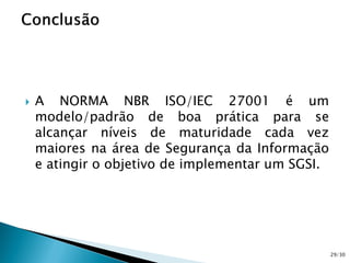  A NORMA NBR ISO/IEC 27001 é um
modelo/padrão de boa prática para se
alcançar níveis de maturidade cada vez
maiores na área de Segurança da Informação
e atingir o objetivo de implementar um SGSI.
29/30
 