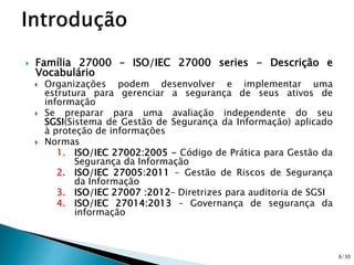  Família 27000 – ISO/IEC 27000 series - Descrição e
Vocabulário
 Organizações podem desenvolver e implementar uma
estrutura para gerenciar a segurança de seus ativos de
informação
 Se preparar para uma avaliação independente do seu
SGSI(Sistema de Gestão de Segurança da Informação) aplicado
à proteção de informações
 Normas
1. ISO/IEC 27002:2005 - Código de Prática para Gestão da
Segurança da Informação
2. ISO/IEC 27005:2011 - Gestão de Riscos de Segurança
da Informação
3. ISO/IEC 27007 :2012– Diretrizes para auditoria de SGSI
4. ISO/IEC 27014:2013 – Governança de segurança da
informação
6/30
 
