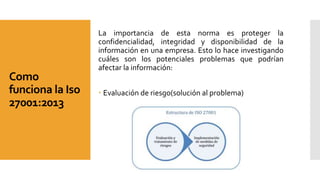 Como
funciona la Iso
27001:2013
La importancia de esta norma es proteger la
confidencialidad, integridad y disponibilidad de la
información en una empresa. Esto lo hace investigando
cuáles son los potenciales problemas que podrían
afectar la información:
 Evaluación de riesgo(solución al problema)
 