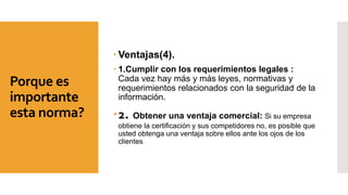 Porque es
importante
esta norma?
 Ventajas(4).
 1.Cumplir con los requerimientos legales :
Cada vez hay más y más leyes, normativas y
requerimientos relacionados con la seguridad de la
información.
2. Obtener una ventaja comercial: Si su empresa
obtiene la certificación y sus competidores no, es posible que
usted obtenga una ventaja sobre ellos ante los ojos de los
clientes
 
