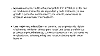 • Menores costos : la filosofía principal de ISO 27001 es evitar que
se produzcan incidentes de seguridad, y cada incidente, ya sea
grande o pequeño, cuesta dinero; por lo tanto, evitándolos su
empresa va a ahorrar mucho dinero.
• Una mejor organización – en general, las empresas de rápido
crecimiento no tienen tiempo para hacer una pausa y definir sus
procesos y procedimientos; como consecuencia, muchas veces los
empleados no saben qué hay que hacer, cuándo y quién debe
hacerlo.
 
