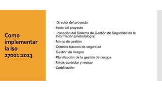 Como
implementar
la Iso
27001:2013
 Director del proyecto
 Inicio del proyecto
 Iniciación del Sistema de Gestión de Seguridad de la
Información (metodología)
 Marco de gestión
 Criterios básicos de seguridad
 Gestión de riesgos
 Planificación de la gestión de riesgos
 Medir, controlar y revisar
 Certificación
 