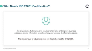 Who Needs ISO 27001 Certification?
Any organization that wishes or is required to formalise and improve business
processes around information security, privacy and securing its information assets.
The size/turnover of a business does not dictate the need for ISO 27001.
© ControlCase. All Rights Reserved. 14
 