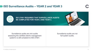 ISO Surveillance Audits – YEAR 2 and YEAR 3
© ControlCase. All Rights Reserved. 18
ISO 27001 REQUIRES THAT SURVEILLANCE AUDITS
BE COMPLETED FOR YEAR 2 AND YEAR 3.
Surveillance audits are mini audits
assessing the certified client's management
system’s is still compliant to ISO 27001.
Surveillance audits are not
full system audits.
 