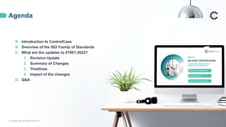Agenda
© ControlCase. All Rights Reserved. 2
A. Introduction to ControlCase
B. Overview of the ISO Family of Standards
C. What are the updates to 27001:2022?
1. Revision Update
2. Summary of Changes
3. Timelines
4. Impact of the changes
D. Q&A
 