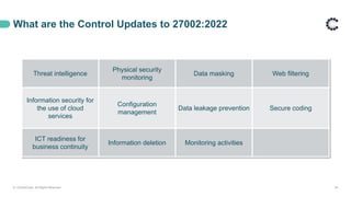 What are the Control Updates to 27002:2022
© ControlCase. All Rights Reserved. 24
Threat intelligence
Physical security
monitoring
Data masking Web filtering
Information security for
the use of cloud
services
Configuration
management
Data leakage prevention Secure coding
ICT readiness for
business continuity
Information deletion Monitoring activities
 
