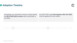 Adoption Timeline
© ControlCase. All Rights Reserved. 28
Any ISO 27001 audit that happens after Oct 2025
must be against the new version.
Companies can voluntarily choose to certify against
the ISO 27002:2022 revision with ControlCase in
mid 2023.
 