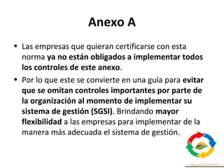 Anexo A
• Las empresas que quieran certificarse con esta
norma ya no están obligados a implementar todos
los controles de este anexo.
• Por lo que este se convierte en una guía para evitar
que se omitan controles importantes por parte de
la organización al momento de implementar su
sistema de gestión (SGSI). Brindando mayor
flexibilidad a las empresas para implementar de la
manera más adecuada el sistema de gestión.
 