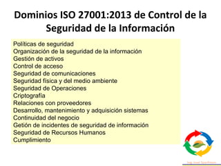Políticas de seguridad
Organización de la seguridad de la información
Gestión de activos
Control de acceso
Seguridad de comunicaciones
Seguridad física y del medio ambiente
Seguridad de Operaciones
Criptografía
Relaciones con proveedores
Desarrollo, mantenimiento y adquisición sistemas
Continuidad del negocio
Getión de incidentes de seguridad de información
Seguridad de Recursos Humanos
Cumplimiento
Dominios ISO 27001:2013 de Control de la
Seguridad de la Información
 