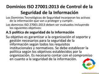 Dominios ISO 27001:2013 de Control de la
Seguridad de la Información
Los Dominios Tecnológicos de Seguridad incorporan los activos
de la información que van a proteger y cumplir.
Los dominios ISO 27001:2013 deben ser evaluados incluyendo
los siguientes objetivos:
A.5 política de seguridad de la Información
Su objetivo es garantizar a la organización el soporte y
gestión necesarios para la seguridad de la
información según todos los requisitos
institucionales y normativos. Se debe establecer la
política según los objetivos establecidos por la
organización. Es necesario contar con el compromiso
en cuanto a la seguridad de la información.
 