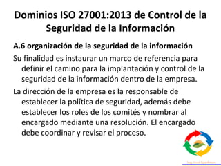 Dominios ISO 27001:2013 de Control de la
Seguridad de la Información
A.6 organización de la seguridad de la información
Su finalidad es instaurar un marco de referencia para
definir el camino para la implantación y control de la
seguridad de la información dentro de la empresa.
La dirección de la empresa es la responsable de
establecer la política de seguridad, además debe
establecer los roles de los comités y nombrar al
encargado mediante una resolución. El encargado
debe coordinar y revisar el proceso.
 