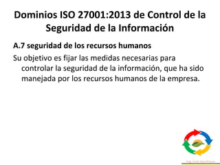 Dominios ISO 27001:2013 de Control de la
Seguridad de la Información
A.7 seguridad de los recursos humanos
Su objetivo es fijar las medidas necesarias para
controlar la seguridad de la información, que ha sido
manejada por los recursos humanos de la empresa.
 