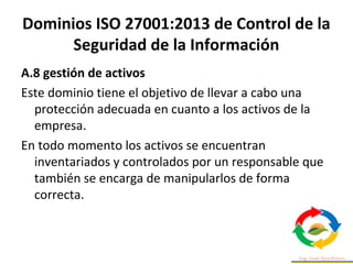 Dominios ISO 27001:2013 de Control de la
Seguridad de la Información
A.8 gestión de activos
Este dominio tiene el objetivo de llevar a cabo una
protección adecuada en cuanto a los activos de la
empresa.
En todo momento los activos se encuentran
inventariados y controlados por un responsable que
también se encarga de manipularlos de forma
correcta.
 