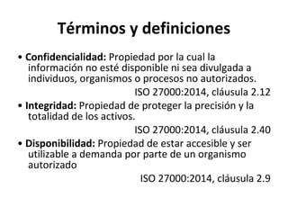 Términos y definiciones
• Confidencialidad: Propiedad por la cual la
información no esté disponible ni sea divulgada a
individuos, organismos o procesos no autorizados.
ISO 27000:2014, cláusula 2.12
• Integridad: Propiedad de proteger la precisión y la
totalidad de los activos.
ISO 27000:2014, cláusula 2.40
• Disponibilidad: Propiedad de estar accesible y ser
utilizable a demanda por parte de un organismo
autorizado
ISO 27000:2014, cláusula 2.9
 