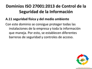 Dominios ISO 27001:2013 de Control de la
Seguridad de la Información
A.11 seguridad física y del medio ambiente
Con este dominio se consigue proteger todas las
instalaciones de la empresa y toda la información
que maneja. Por esto, se establecen diferentes
barreras de seguridad y controles de acceso.
 