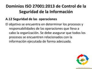 Dominios ISO 27001:2013 de Control de la
Seguridad de la Información
A.12 Seguridad de las operaciones
El objetivo se encuentra en determinar los procesos y
responsabilidades de las operaciones que lleva a
cabo la organización. Se debe asegurar que todos los
procesos se encuentren relacionados con la
información ejecutada de forma adecuada.
 