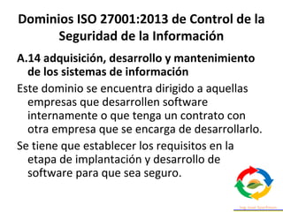 Dominios ISO 27001:2013 de Control de la
Seguridad de la Información
A.14 adquisición, desarrollo y mantenimiento
de los sistemas de información
Este dominio se encuentra dirigido a aquellas
empresas que desarrollen software
internamente o que tenga un contrato con
otra empresa que se encarga de desarrollarlo.
Se tiene que establecer los requisitos en la
etapa de implantación y desarrollo de
software para que sea seguro.
 