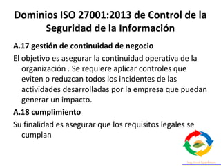 Dominios ISO 27001:2013 de Control de la
Seguridad de la Información
A.17 gestión de continuidad de negocio
El objetivo es asegurar la continuidad operativa de la
organización . Se requiere aplicar controles que
eviten o reduzcan todos los incidentes de las
actividades desarrolladas por la empresa que puedan
generar un impacto.
A.18 cumplimiento
Su finalidad es asegurar que los requisitos legales se
cumplan
 
