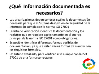 ¿Qué Información documentada es
necesarios?
• Las organizaciones deben conocer cuál es la documentación
necesaria para que el Sistema de Gestión de Seguridad de la
Información cumpla con la norma ISO 27001
• La lista de verificación identifica la documentación y los
registros que se requiere explícitamente en el cuerpo
principal de la norma ISO 27001 como obligatorios.
• Es posible identificar diferentes formas posibles de
documentación, ya que existen varias formas de cumplir con
los requisitos formales.
• Un listado detallado, para verificar si se cumple con la ISO
27001 de una forma correcta es:
 