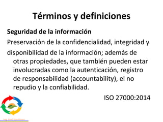 Términos y definiciones
Seguridad de la información
Preservación de la confidencialidad, integridad y
disponibilidad de la información; además de
otras propiedades, que también pueden estar
involucradas como la autenticación, registro
de responsabilidad (accountability), el no
repudio y la confiabilidad.
ISO 27000:2014
 