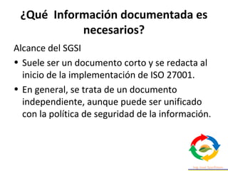 ¿Qué Información documentada es
necesarios?
Alcance del SGSI
• Suele ser un documento corto y se redacta al
inicio de la implementación de ISO 27001.
• En general, se trata de un documento
independiente, aunque puede ser unificado
con la política de seguridad de la información.
 