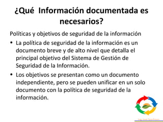 ¿Qué Información documentada es
necesarios?
Políticas y objetivos de seguridad de la información
• La política de seguridad de la información es un
documento breve y de alto nivel que detalla el
principal objetivo del Sistema de Gestión de
Seguridad de la Información.
• Los objetivos se presentan como un documento
independiente, pero se pueden unificar en un solo
documento con la política de seguridad de la
información.
 