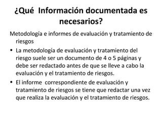 ¿Qué Información documentada es
necesarios?
Metodología e informes de evaluación y tratamiento de
riesgos
• La metodología de evaluación y tratamiento del
riesgo suele ser un documento de 4 o 5 páginas y
debe ser redactado antes de que se lleve a cabo la
evaluación y el tratamiento de riesgos.
• El informe correspondiente de evaluación y
tratamiento de riesgos se tiene que redactar una vez
que realiza la evaluación y el tratamiento de riesgos.
 