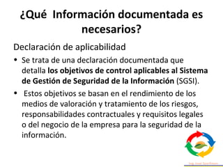 ¿Qué Información documentada es
necesarios?
Declaración de aplicabilidad
• Se trata de una declaración documentada que
detalla los objetivos de control aplicables al Sistema
de Gestión de Seguridad de la Información (SGSI).
• Estos objetivos se basan en el rendimiento de los
medios de valoración y tratamiento de los riesgos,
responsabilidades contractuales y requisitos legales
o del negocio de la empresa para la seguridad de la
información.
 